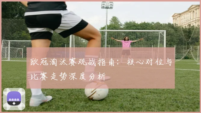 欧冠淘汰赛观战指南：核心对位与比赛走势深度分析