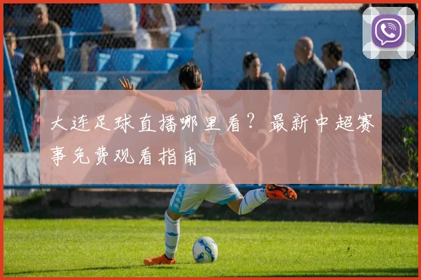 大连足球直播哪里看?最新中超赛事免费观看指南