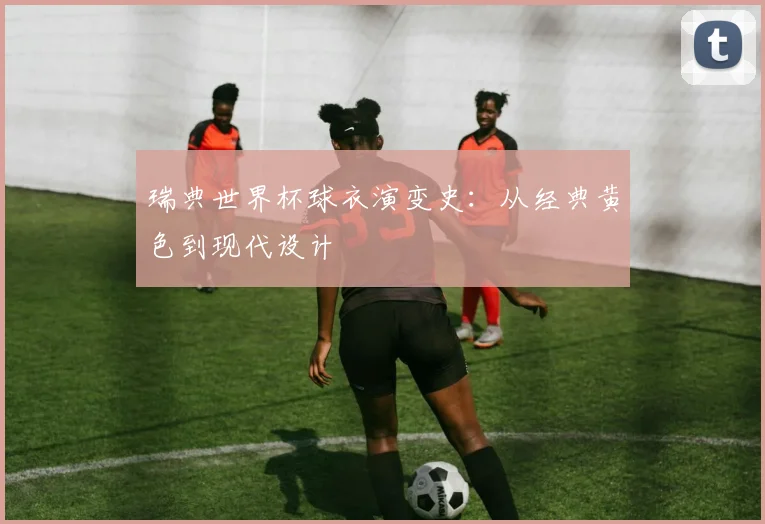 瑞典世界杯球衣演变史：从经典黄色到现代设计