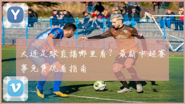 大连足球直播哪里看?最新中超赛事免费观看指南