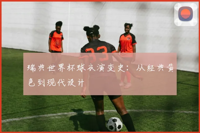 瑞典世界杯球衣演变史：从经典黄色到现代设计